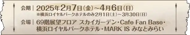 会期：2025年2月7日(金)～4月6日(日) ※横浜ロイヤルパークホテルのみ2月1日(土)～3月30日(日) / 会場：69階展望フロア スカイガーデン、Cafe Fan base、横浜ロイヤルパークホテル、MARK IS みなとみらい